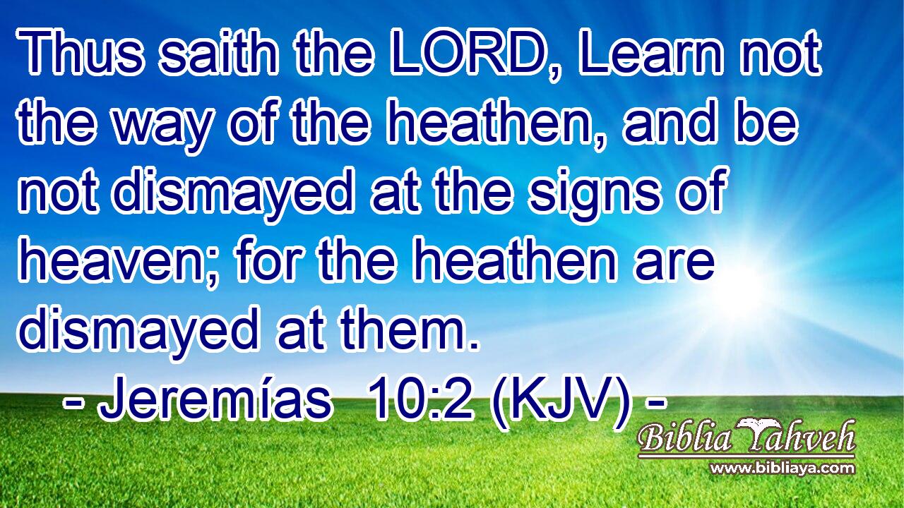 Thus saith the LORD, Learn not the way of the heathen, and be not dismayed at the signs of heaven; for the heathen are dismayed at them.