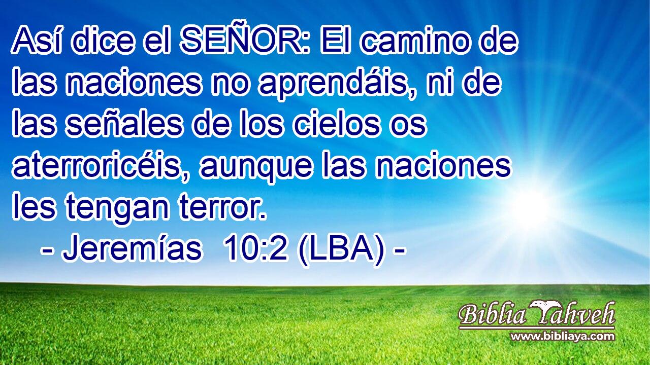 Así dice el SEÑOR: El camino de las naciones no aprendáis, ni de las señales de los cielos os aterroricéis, aunque las naciones les tengan terror.