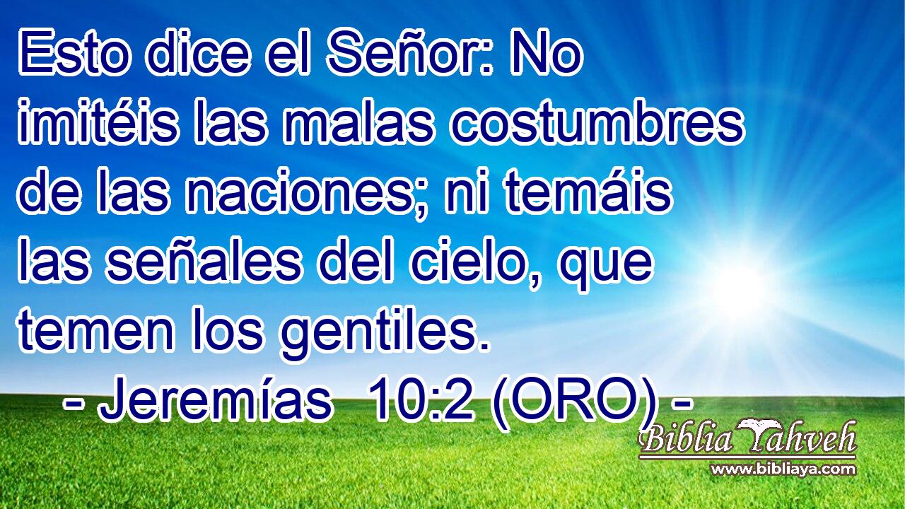  Esto dice el Señor: No imitéis las malas costumbres de las naciones; ni temáis las señales del cielo, que temen los gentiles. 