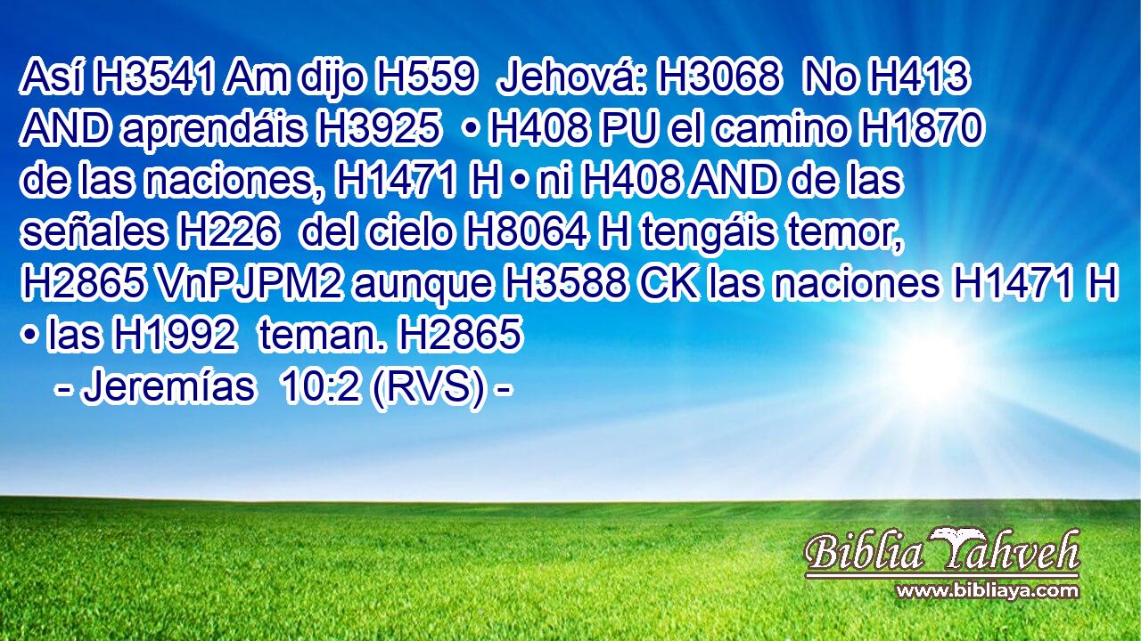 Así H3541 Am dijo H559  Jehová: H3068  No H413 AND aprendáis H3925  • H408 PU el camino H1870  de las naciones, H1471 H • ni H408 AND de las señales H226  del cielo H8064 H tengáis temor, H2865 VnPJPM2 aunque H3588 CK las naciones H1471 H • las H1992  teman. H2865  