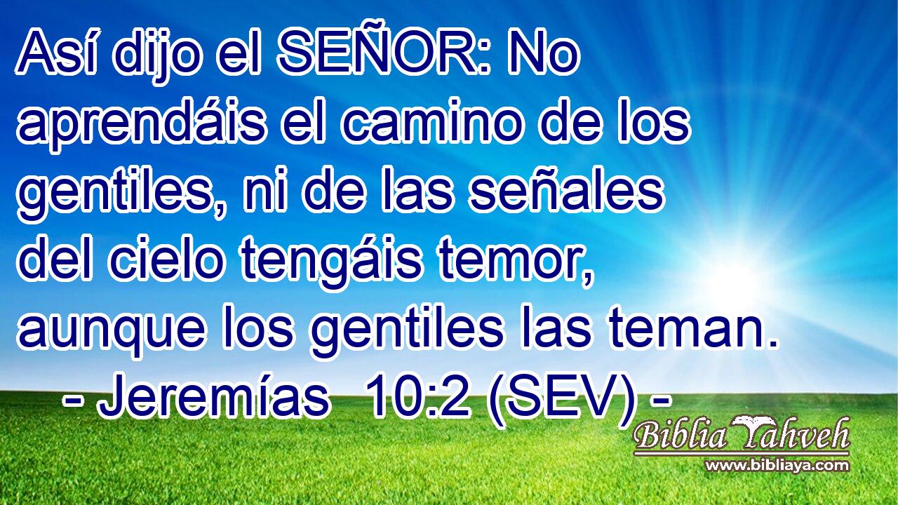 Así dijo el SEÑOR: No aprendáis el camino de los gentiles, ni de las señales del cielo tengáis temor, aunque los gentiles las teman.