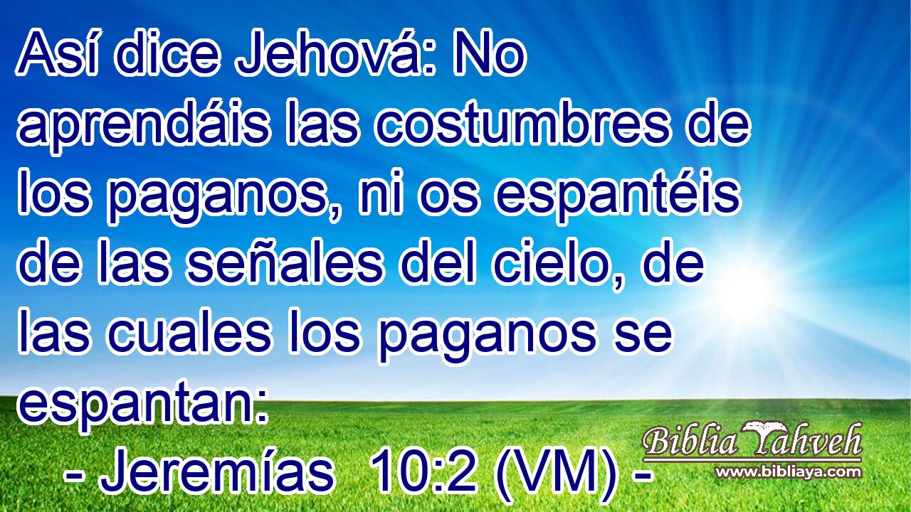  Así dice Jehová: No aprendáis las costumbres de los paganos, ni os espantéis de las señales del cielo, de las cuales los paganos se espantan: 