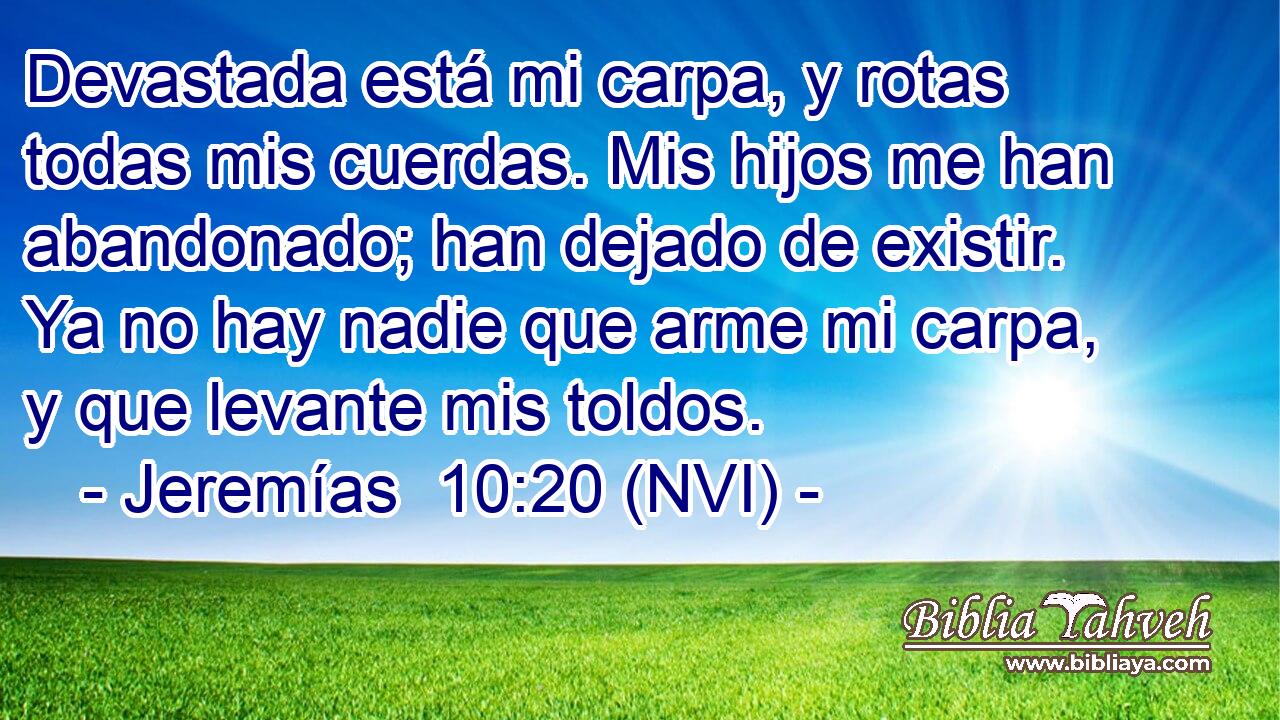  Devastada está mi carpa, y rotas todas mis cuerdas. Mis hijos me han abandonado; han dejado de existir. Ya no hay nadie que arme mi carpa, y que levante mis toldos. 
