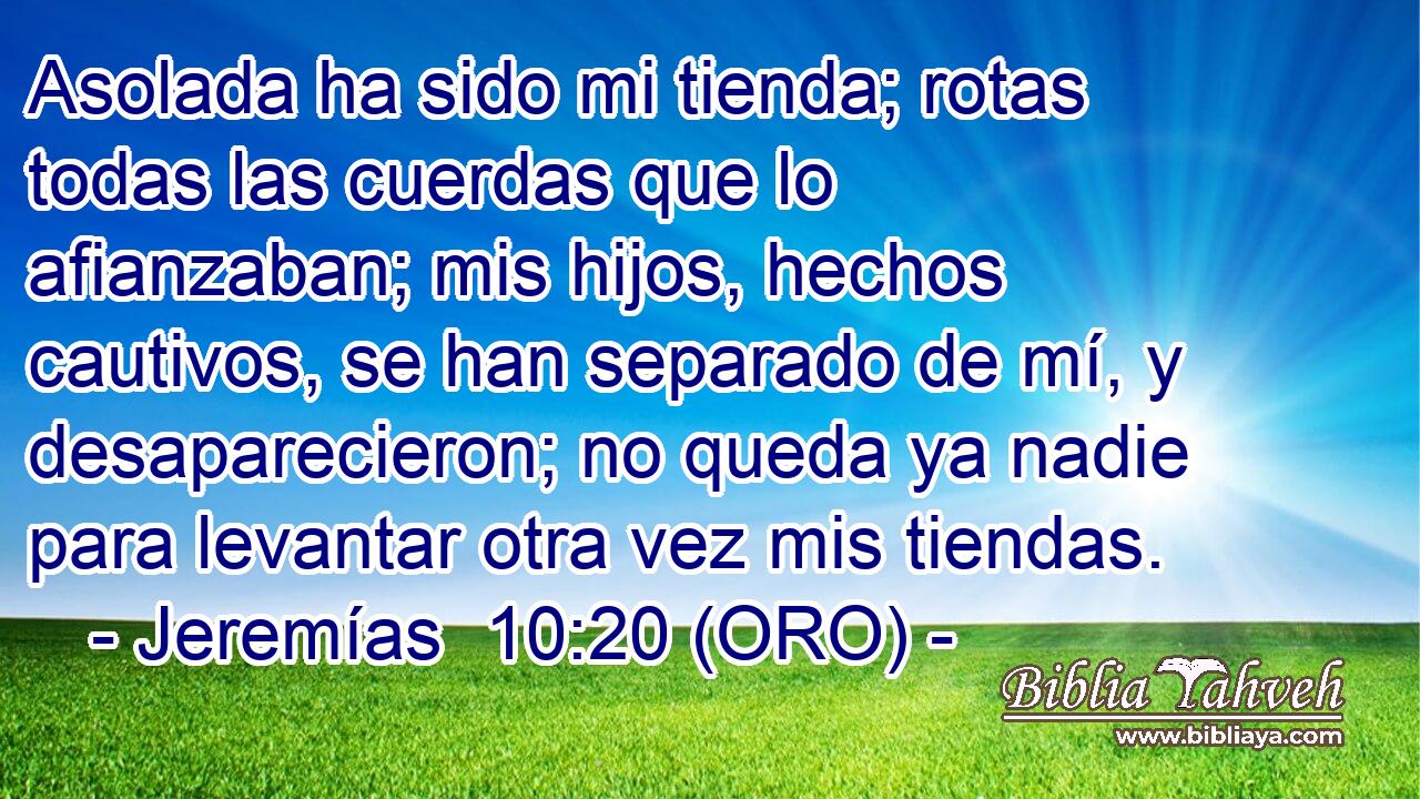  Asolada ha sido mi tienda; rotas todas las cuerdas que lo afianzaban; mis hijos, hechos cautivos, se han separado de mí, y desaparecieron; no queda ya nadie para levantar otra vez mis tiendas. 