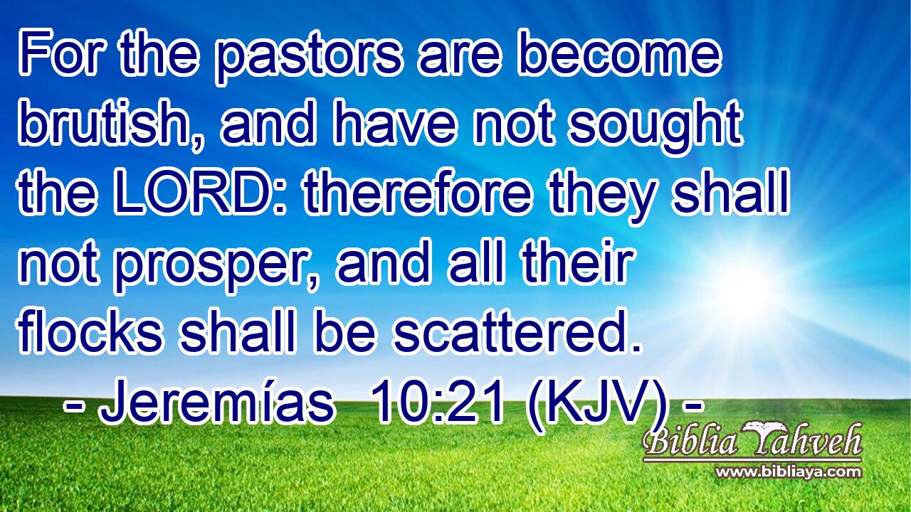 For the pastors are become brutish, and have not sought the LORD: therefore they shall not prosper, and all their flocks shall be scattered.