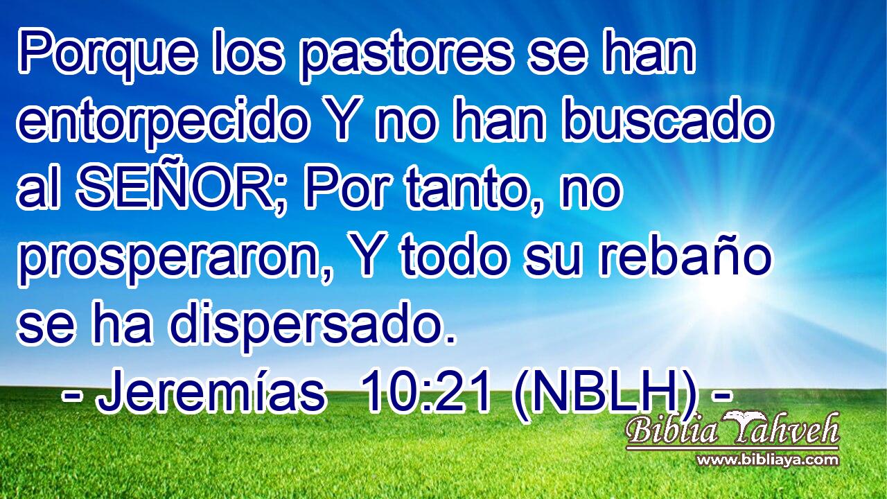  Porque los pastores se han entorpecido Y no han buscado al SEÑOR; Por tanto, no prosperaron, Y todo su rebaño se ha dispersado. 