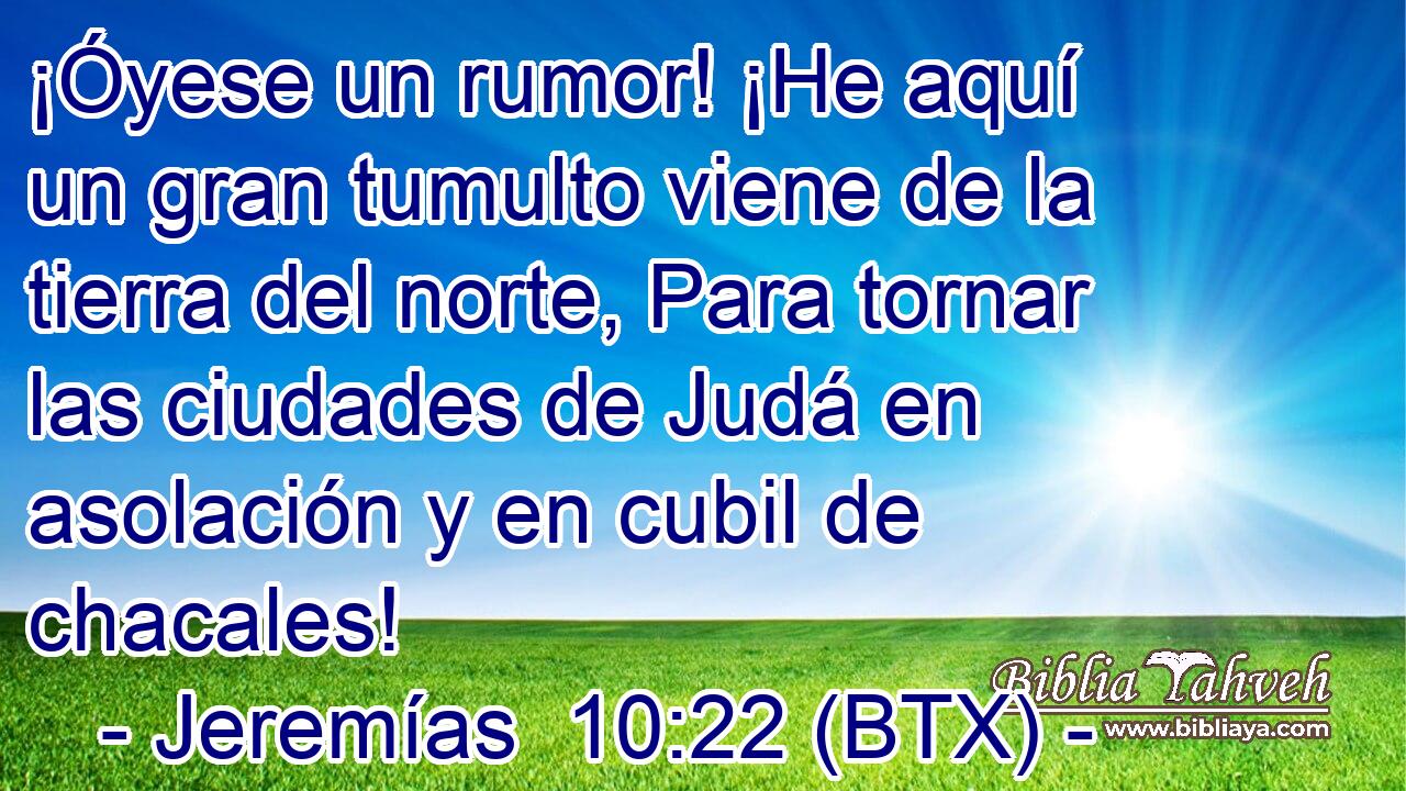 ¡Óyese un rumor! ¡He aquí un gran tumulto viene de la tierra del norte, Para tornar las ciudades de Judá en asolación y en cubil de chacales!