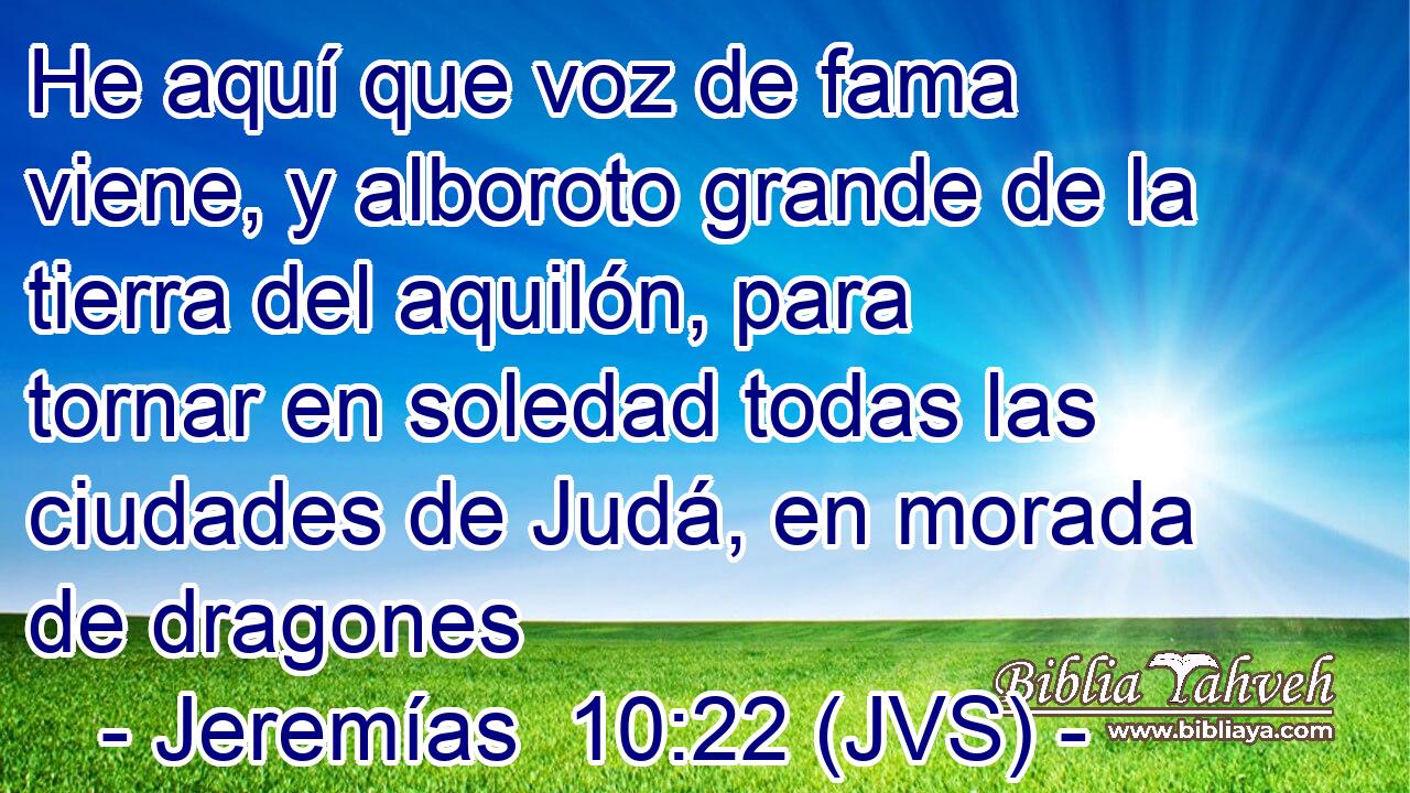 He aquí que voz de fama viene, y alboroto grande de la tierra del aquilón, para tornar en soledad todas las ciudades de Judá, en morada de dragones