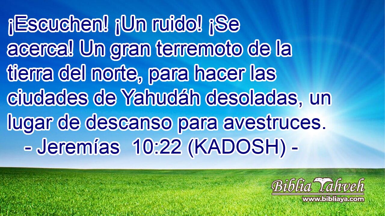  ¡Escuchen! ¡Un ruido! ¡Se acerca! Un gran terremoto de la tierra del norte, para hacer las ciudades de Yahudáh desoladas, un lugar de descanso para avestruces. 