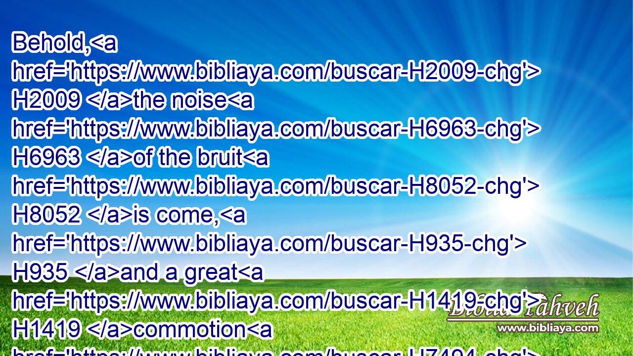 Behold, H2009 the noise H6963 of the bruit H8052 is come, H935 and a great H1419 commotion H7494 out of the north country, H4480  H776  H6828 to make H7760 (H853) the cities H5892 of Judah H3063 desolate, H8077 and a den H4583 of dragons.H8577