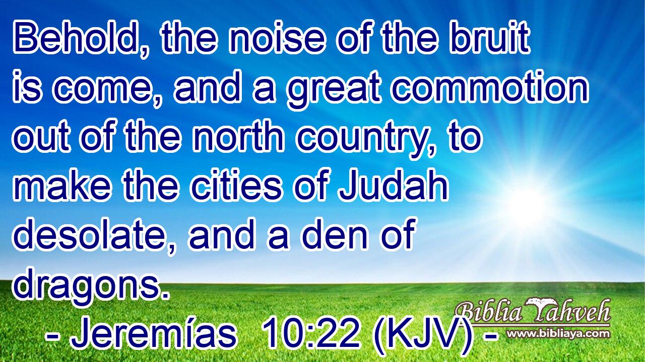 Behold, the noise of the bruit is come, and a great commotion out of the north country, to make the cities of Judah desolate, and a den of dragons.