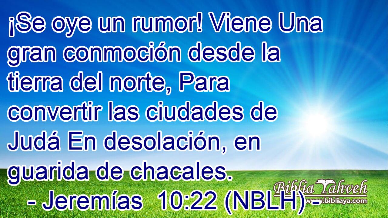  ¡Se oye un rumor! Viene Una gran conmoción desde la tierra del norte, Para convertir las ciudades de Judá En desolación, en guarida de chacales. 