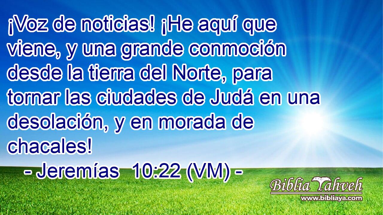  ¡Voz de noticias! ¡He aquí que viene, y una grande conmoción desde la tierra del Norte, para tornar las ciudades de Judá en una desolación, y en morada de chacales! 
