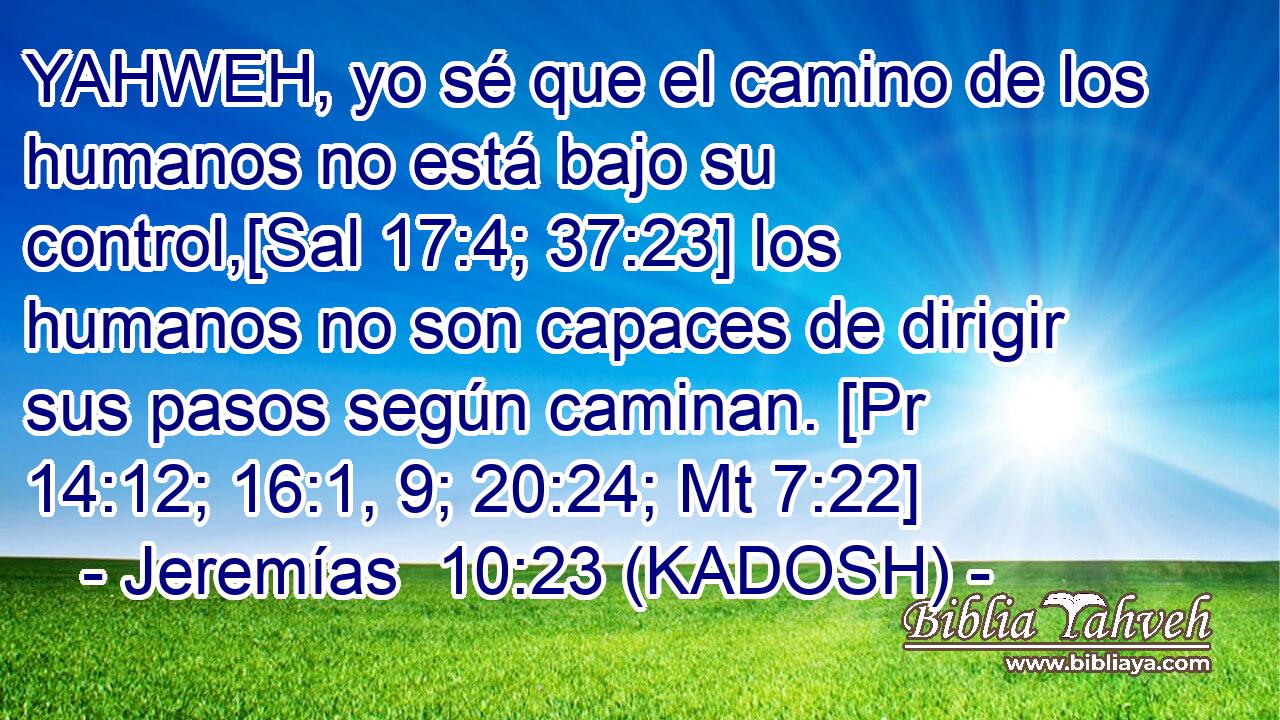  YAHWEH, yo sé que el camino de los humanos no está bajo su control,[Sal 17:4; 37:23] los humanos no son capaces de dirigir sus pasos según caminan. [Pr 14:12; 16:1, 9; 20:24; Mt 7:22] 