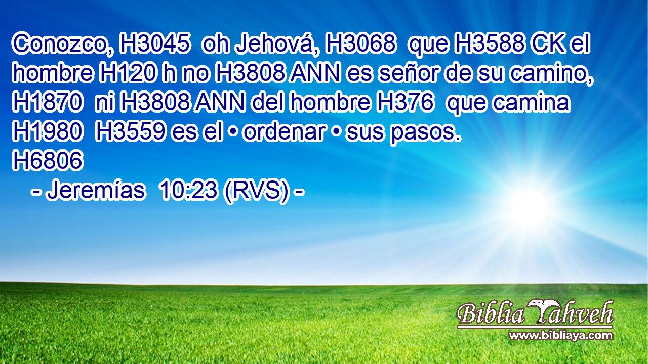 Conozco, H3045  oh Jehová, H3068  que H3588 CK el hombre H120 h no H3808 ANN es señor de su camino, H1870  ni H3808 ANN del hombre H376  que camina H1980  H3559 es el • ordenar • sus pasos. H6806  