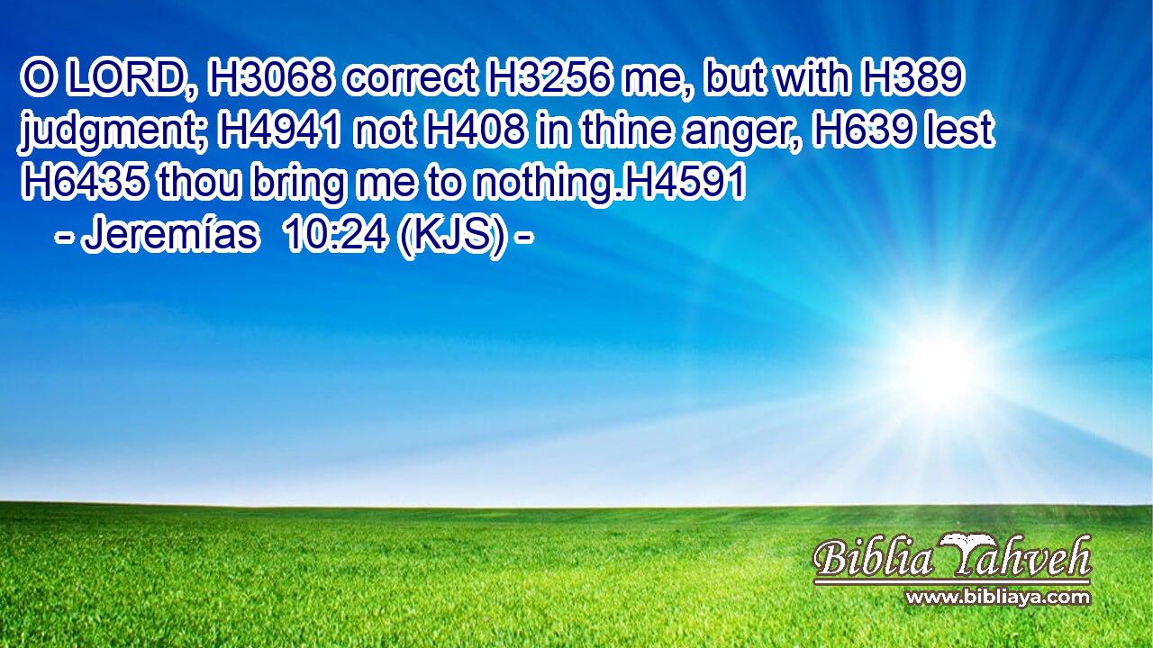 O LORD, H3068 correct H3256 me, but with H389 judgment; H4941 not H408 in thine anger, H639 lest H6435 thou bring me to nothing.H4591