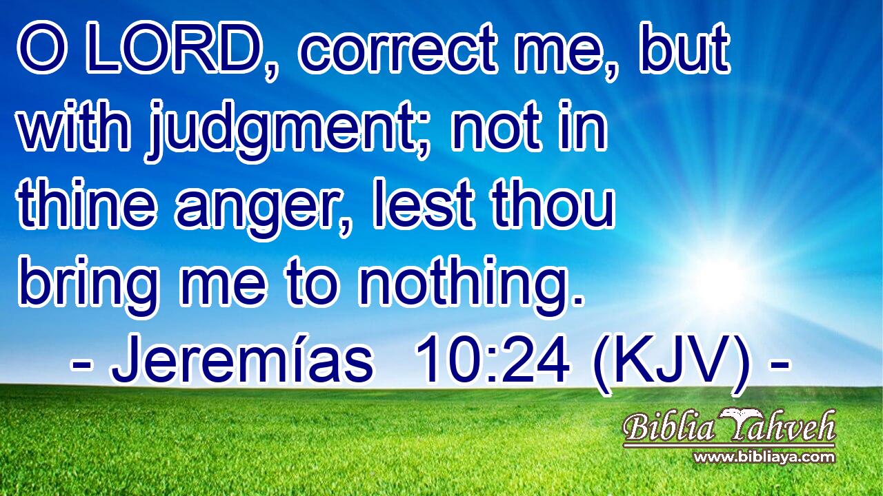 O LORD, correct me, but with judgment; not in thine anger, lest thou bring me to nothing.