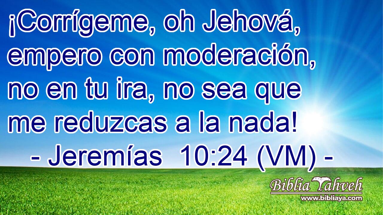  ¡Corrígeme, oh Jehová, empero con moderación, no en tu ira, no sea que me reduzcas a la nada! 
