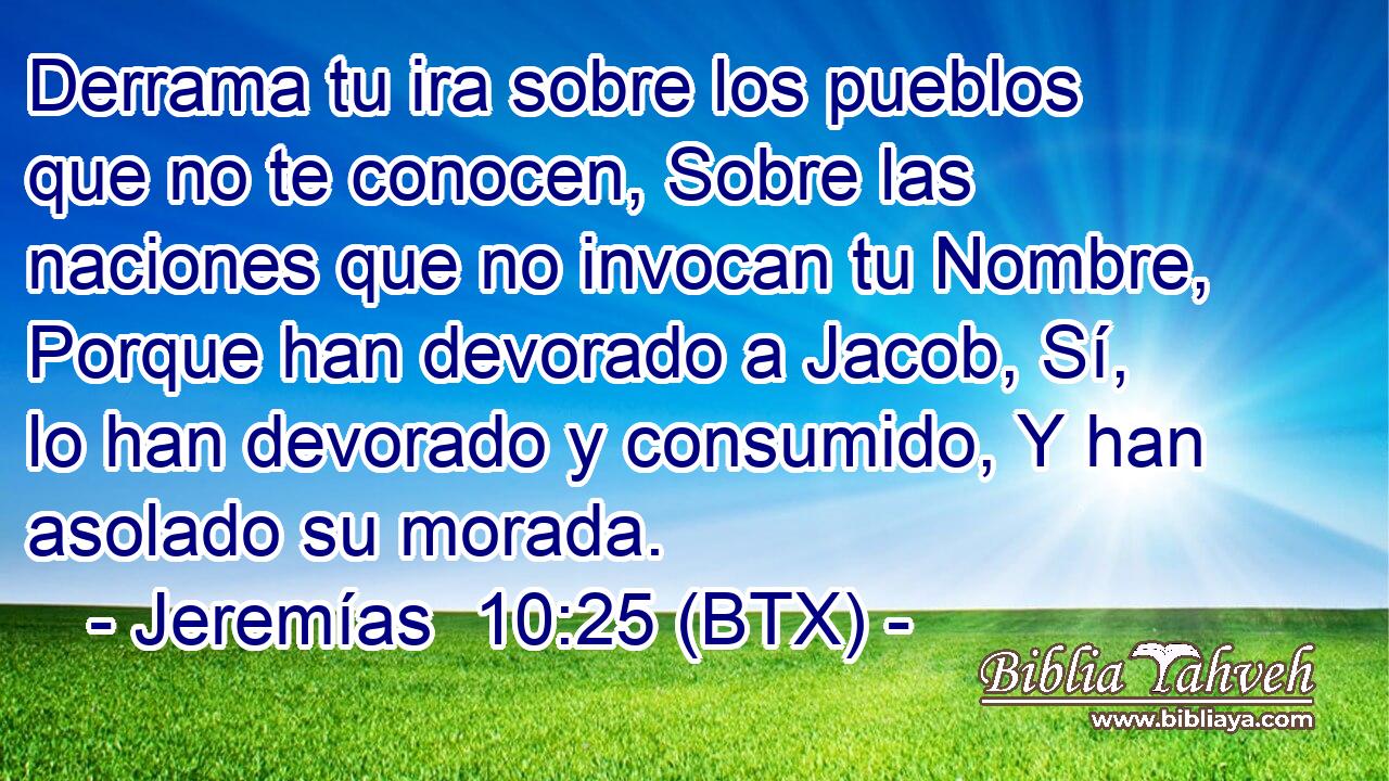 Derrama tu ira sobre los pueblos que no te conocen, Sobre las naciones que no invocan tu Nombre, Porque han devorado a Jacob, Sí, lo han devorado y consumido, Y han asolado su morada.