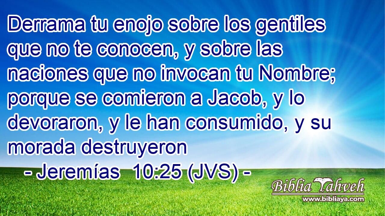 Derrama tu enojo sobre los gentiles que no te conocen, y sobre las naciones que no invocan tu Nombre; porque se comieron a Jacob, y lo devoraron, y le han consumido, y su morada destruyeron