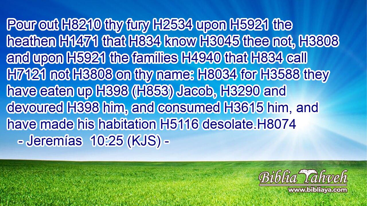 Pour out H8210 thy fury H2534 upon H5921 the heathen H1471 that H834 know H3045 thee not, H3808 and upon H5921 the families H4940 that H834 call H7121 not H3808 on thy name: H8034 for H3588 they have eaten up H398 (H853) Jacob, H3290 and devoured H398 him, and consumed H3615 him, and have made his habitation H5116 desolate.H8074
