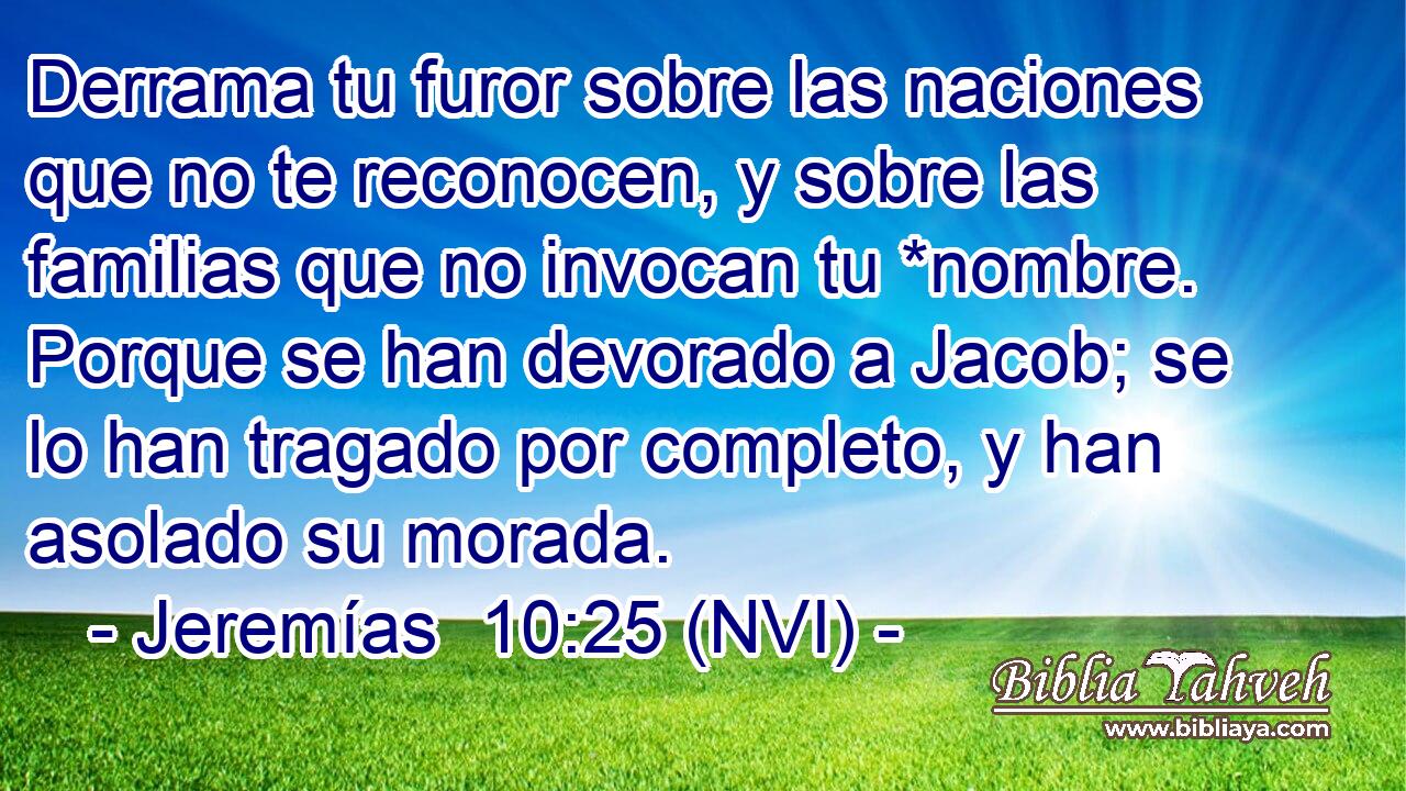  Derrama tu furor sobre las naciones que no te reconocen, y sobre las familias que no invocan tu *nombre. Porque se han devorado a Jacob; se lo han tragado por completo, y han asolado su morada. 