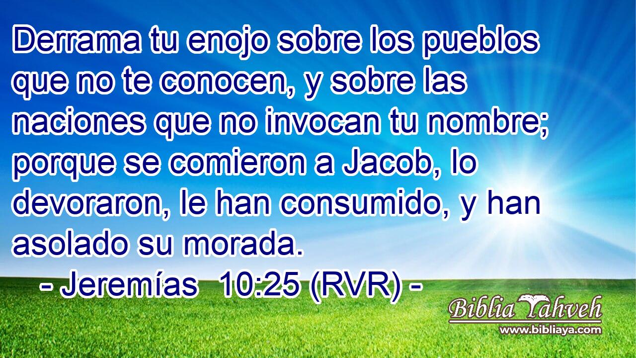 Derrama tu enojo sobre los pueblos que no te conocen, y sobre las naciones que no invocan tu nombre; porque se comieron a Jacob, lo devoraron, le han consumido, y han asolado su morada.