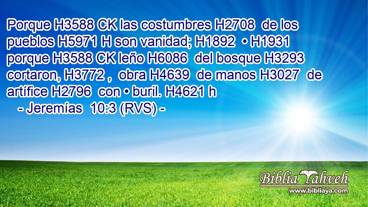 Porque H3588 CK las costumbres H2708  de los pueblos H5971 H son vanidad; H1892  • H1931  porque H3588 CK leño H6086  del bosque H3293  cortaron, H3772 ,  obra H4639  de manos H3027  de artífice H2796  con • buril. H4621 h 