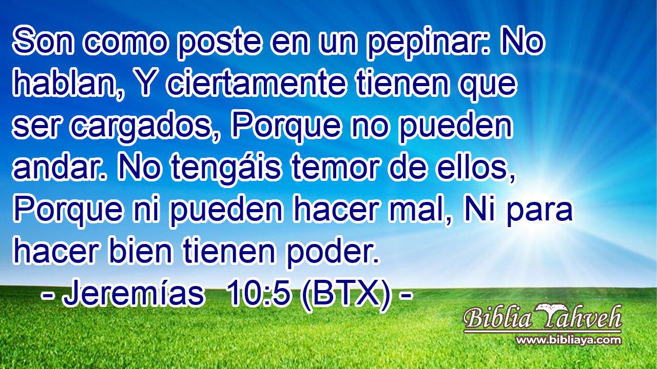 Son como poste en un pepinar: No hablan, Y ciertamente tienen que ser cargados, Porque no pueden andar. No tengáis temor de ellos, Porque ni pueden hacer mal, Ni para hacer bien tienen poder.