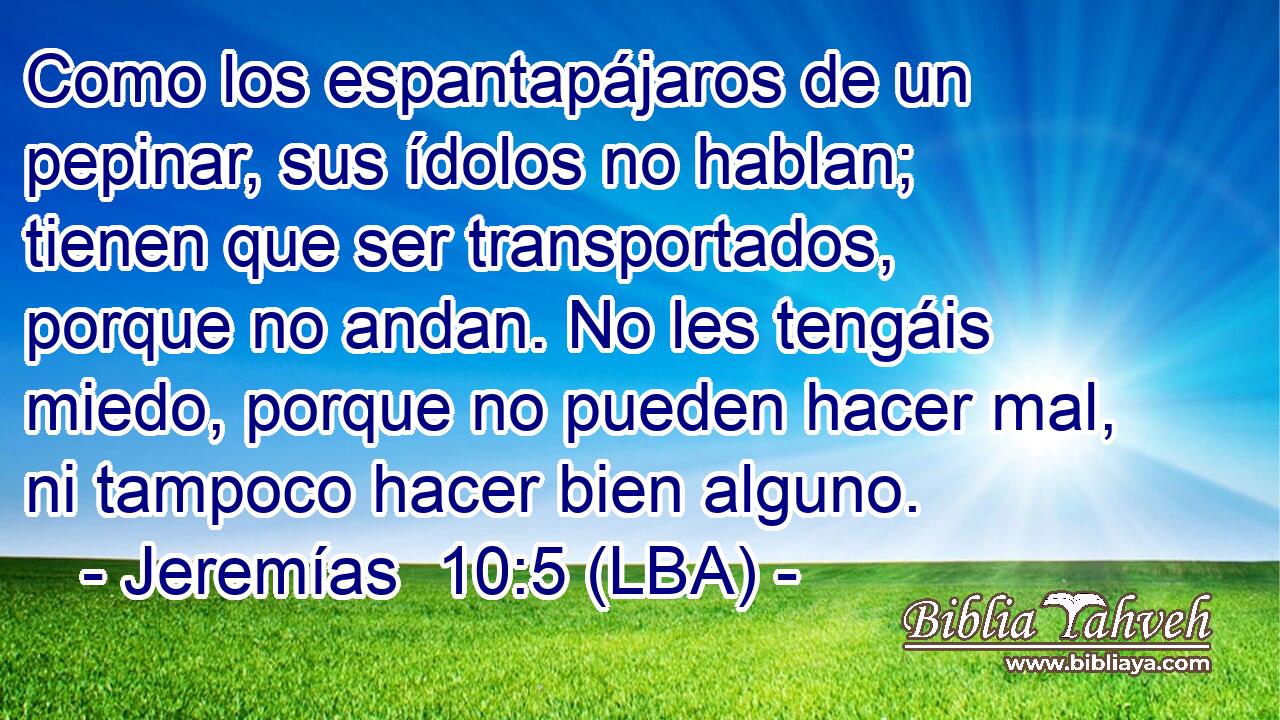 Como los espantapájaros de un pepinar, sus ídolos no hablan; tienen que ser transportados, porque no andan. No les tengáis miedo, porque no pueden hacer mal, ni tampoco hacer bien alguno.