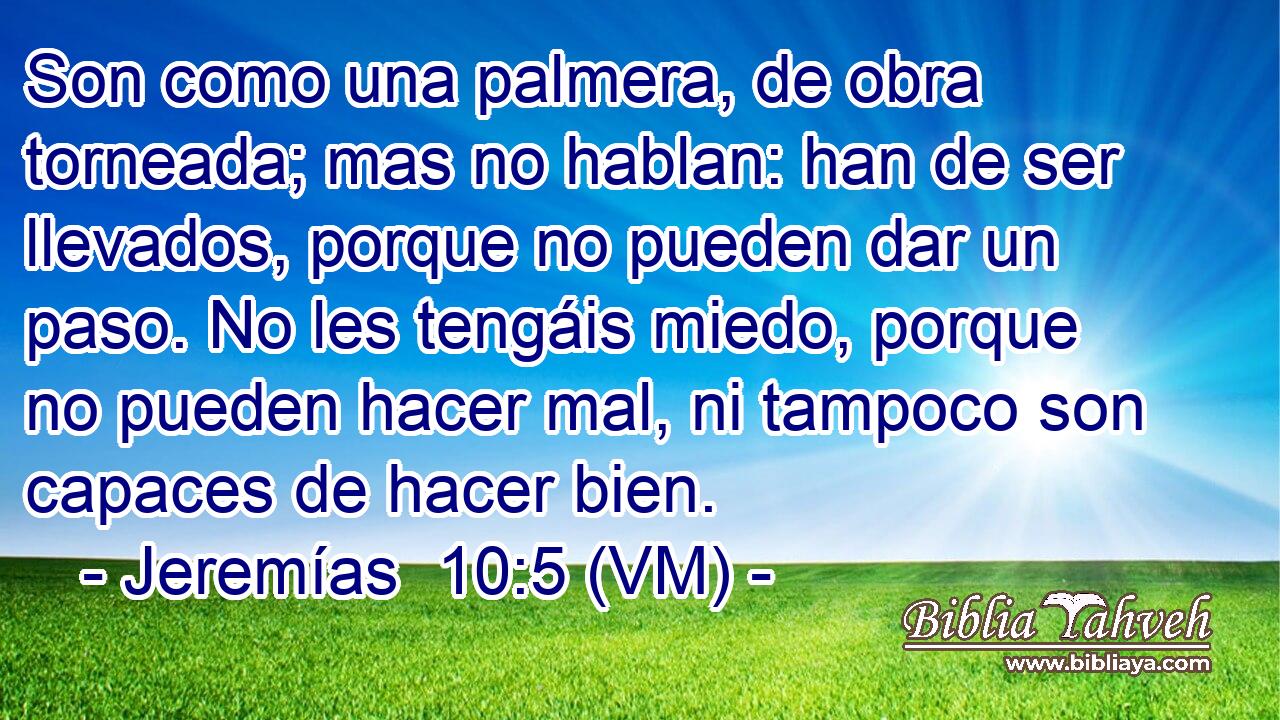  Son como una palmera, de obra torneada; mas no hablan: han de ser llevados, porque no pueden dar un paso. No les tengáis miedo, porque no pueden hacer mal, ni tampoco son capaces de hacer bien. 
