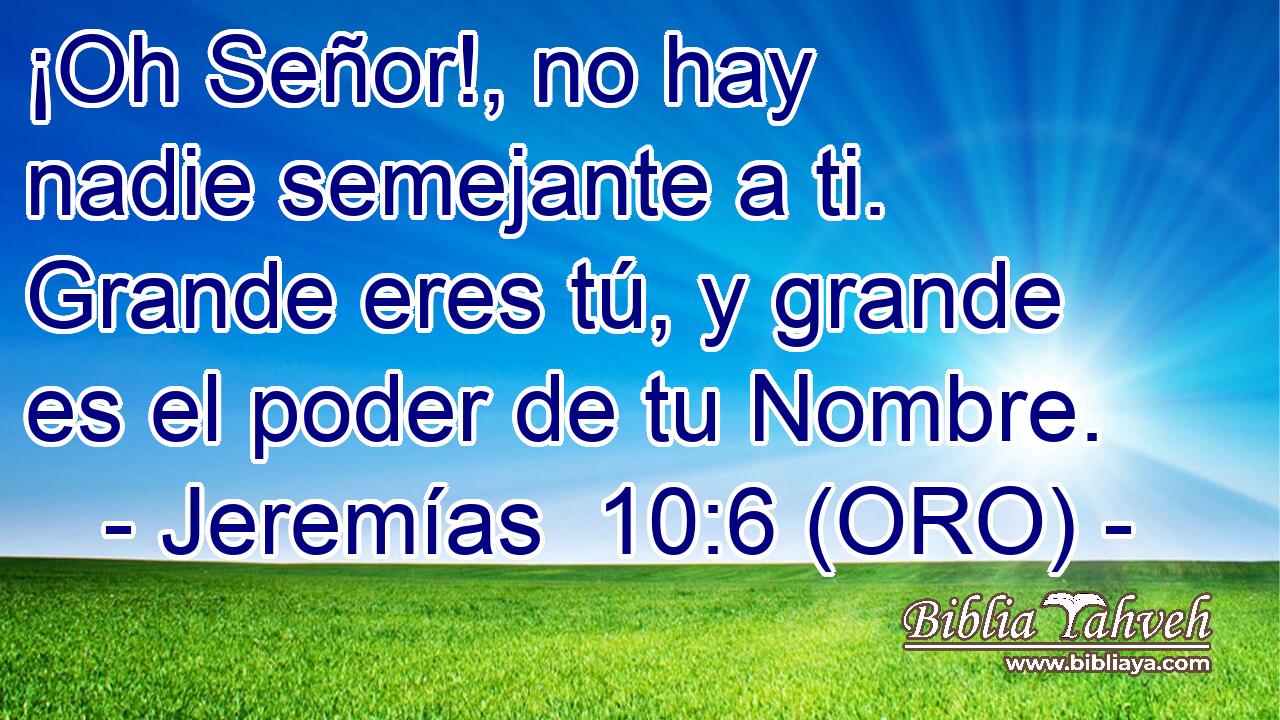  ¡Oh Señor!, no hay nadie semejante a ti. Grande eres tú, y grande es el poder de tu Nombre. 