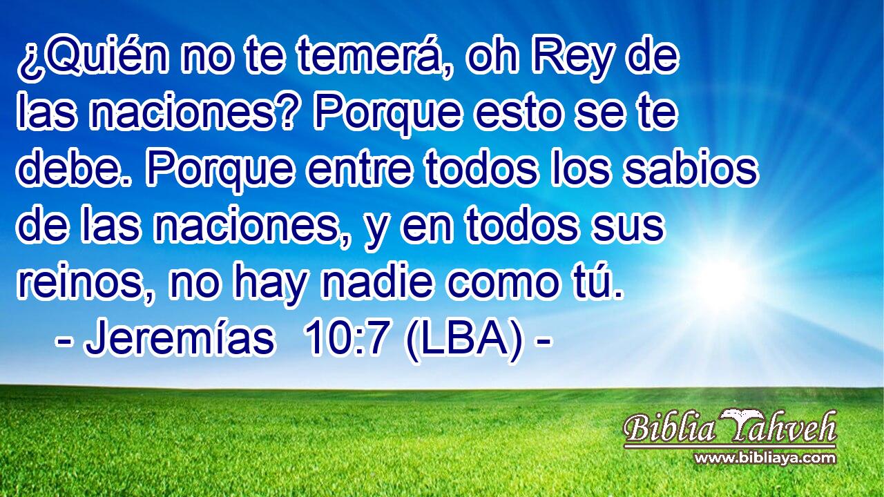 ¿Quién no te temerá, oh Rey de las naciones? Porque esto se te debe. Porque entre todos los sabios de las naciones, y en todos sus reinos, no hay nadie como tú.