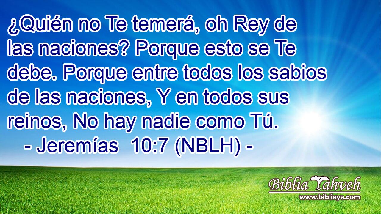  ¿Quién no Te temerá, oh Rey de las naciones? Porque esto se Te debe. Porque entre todos los sabios de las naciones, Y en todos sus reinos, No hay nadie como Tú. 
