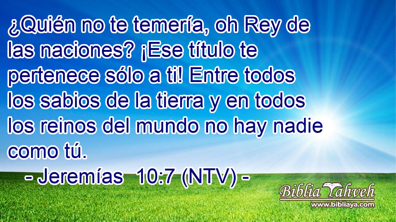 ¿Quién no te temería, oh Rey de las naciones? ¡Ese título te pertenece sólo a ti! Entre todos los sabios de la tierra y en todos los reinos del mundo no hay nadie como tú.