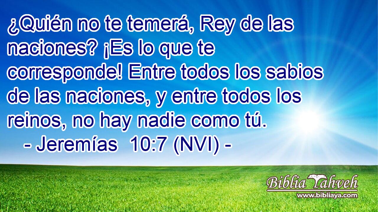  ¿Quién no te temerá, Rey de las naciones? ¡Es lo que te corresponde! Entre todos los sabios de las naciones, y entre todos los reinos, no hay nadie como tú. 