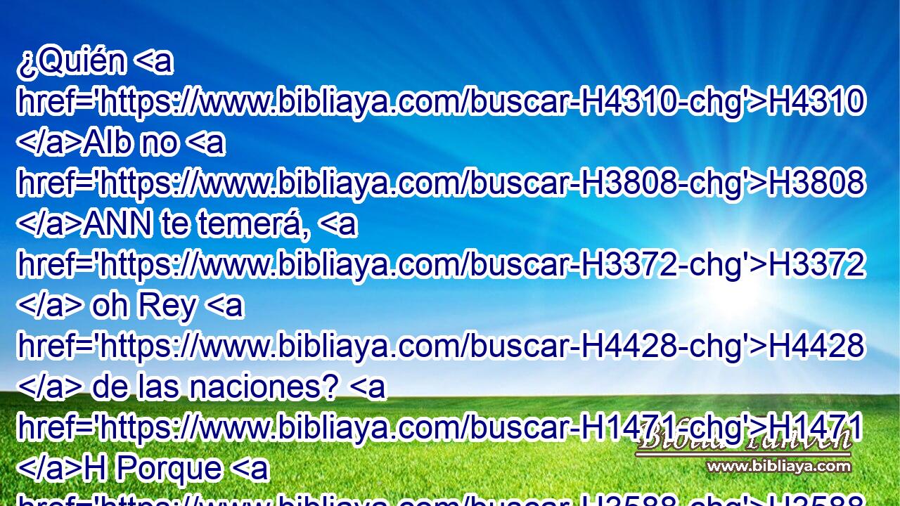 ¿Quién H4310 AIb no H3808 ANN te temerá, H3372  oh Rey H4428  de las naciones? H1471 H Porque H3588 CK a ti es debido el temor; porque H2969 CK entre H3588 PB todos los H3605 sabios de H2450 las naciones y H1471 CC en todos sus H3605  reinos, • H4438 PM no hay H369 H3644 semejante a ti. 