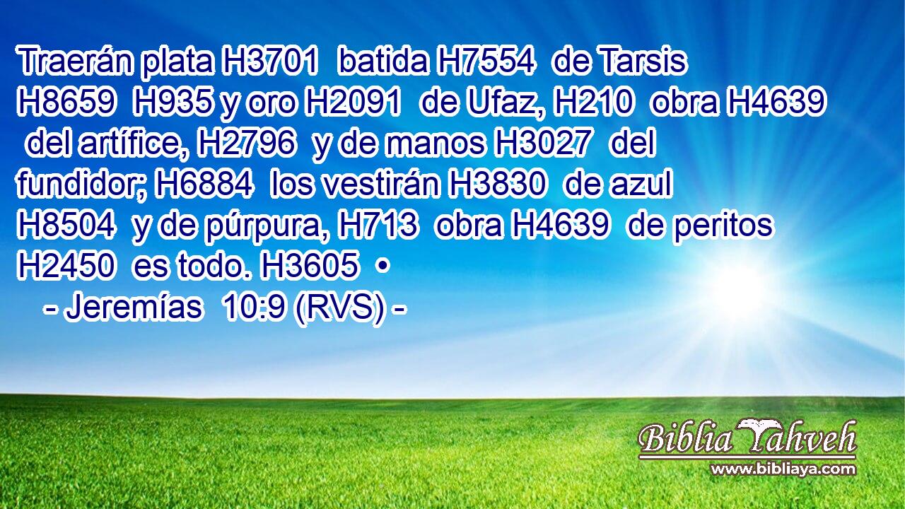 Traerán plata H3701  batida H7554  de Tarsis H8659  H935 y oro H2091  de Ufaz, H210  obra H4639  del artífice, H2796  y de manos H3027  del fundidor; H6884  los vestirán H3830  de azul H8504  y de púrpura, H713  obra H4639  de peritos H2450  es todo. H3605  • 