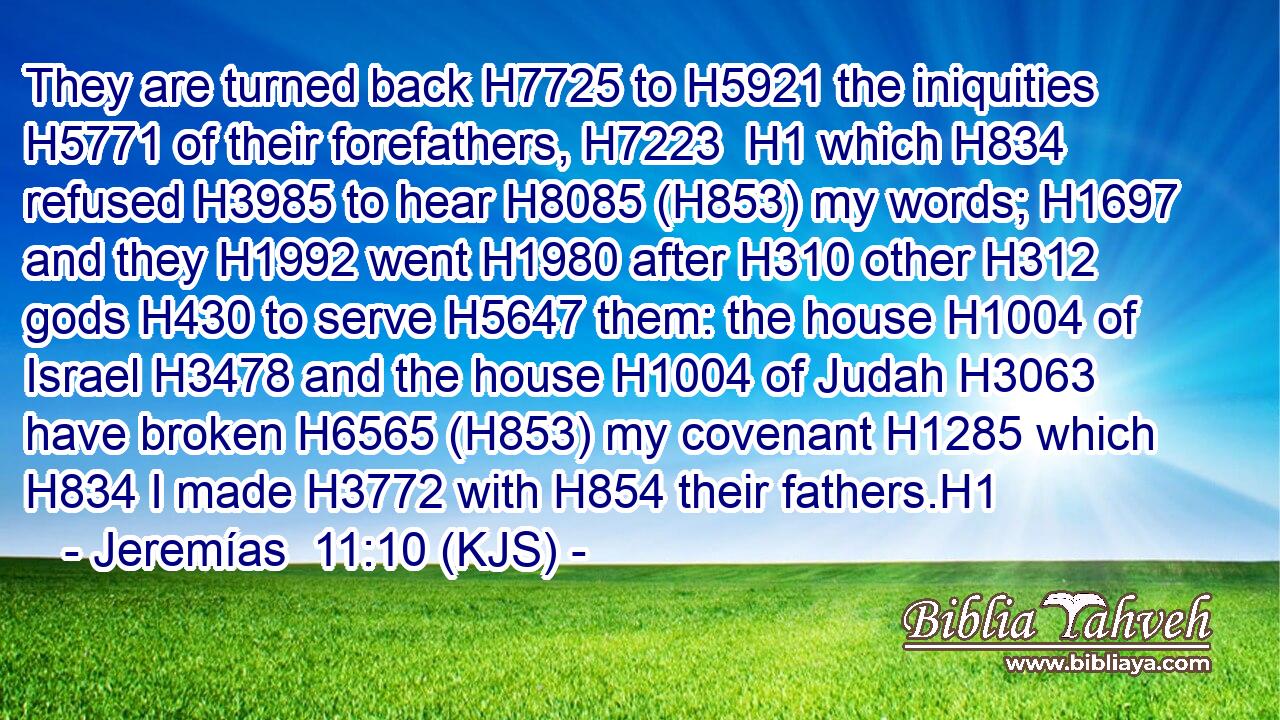 They are turned back H7725 to H5921 the iniquities H5771 of their forefathers, H7223  H1 which H834 refused H3985 to hear H8085 (H853) my words; H1697 and they H1992 went H1980 after H310 other H312 gods H430 to serve H5647 them: the house H1004 of Israel H3478 and the house H1004 of Judah H3063 have broken H6565 (H853) my covenant H1285 which H834 I made H3772 with H854 their fathers.H1