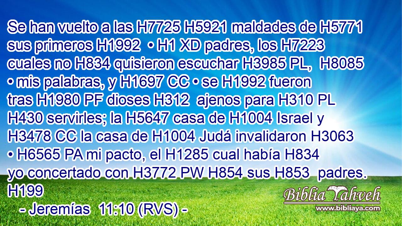 Se han vuelto a las H7725 H5921 maldades de H5771 sus primeros H1992  • H1 XD padres, los H7223 cuales no H834 quisieron escuchar H3985 PL,  H8085 • mis palabras, y H1697 CC • se H1992 fueron tras H1980 PF dioses H312  ajenos para H310 PL H430 servirles; la H5647 casa de H1004 Israel y H3478 CC la casa de H1004 Judá invalidaron H3063  • H6565 PA mi pacto, el H1285 cual había H834 yo concertado con H3772 PW H854 sus H853  padres. H199