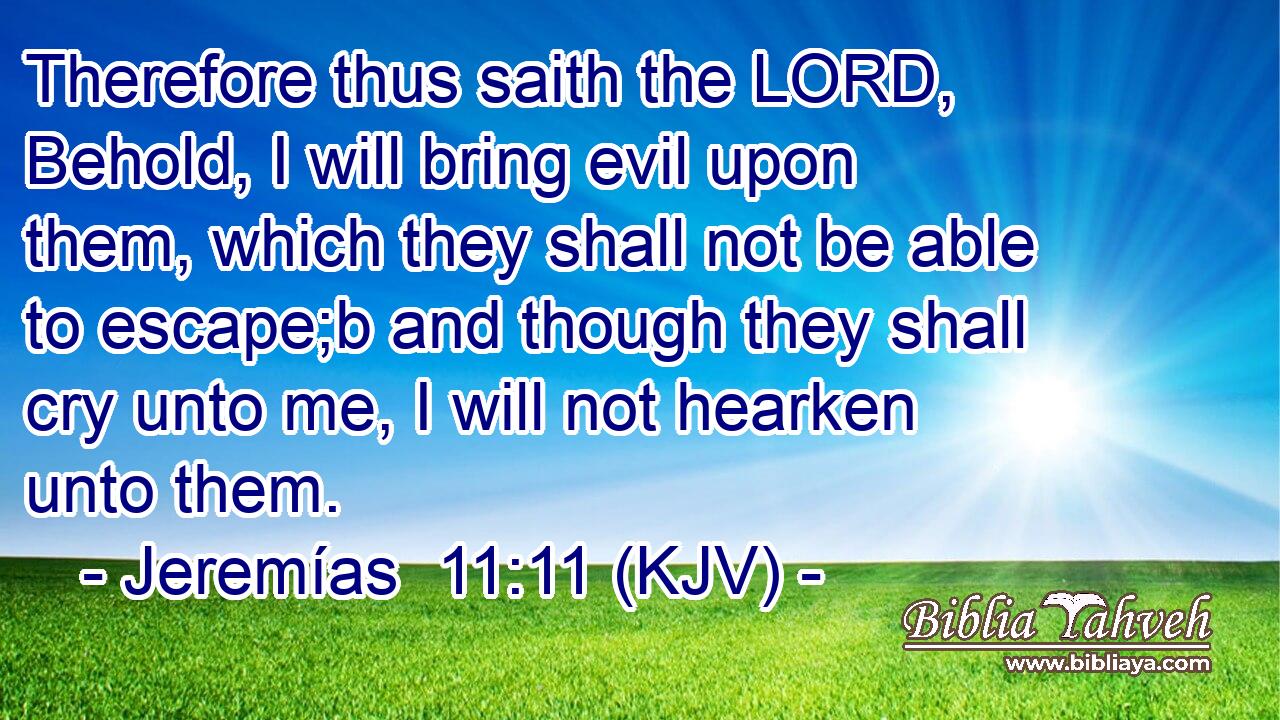 Therefore thus saith the LORD, Behold, I will bring evil upon them, which they shall not be able to escape;b and though they shall cry unto me, I will not hearken unto them.