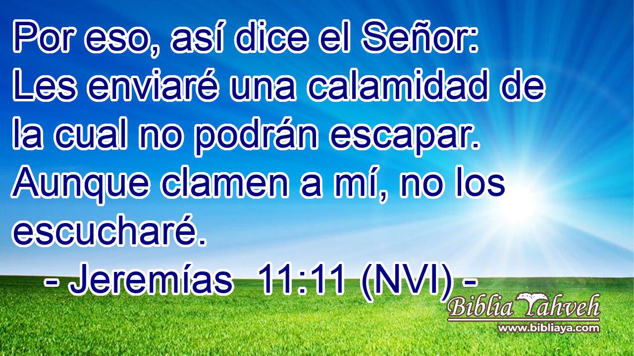  Por eso, así dice el Señor: Les enviaré una calamidad de la cual no podrán escapar. Aunque clamen a mí, no los escucharé. 