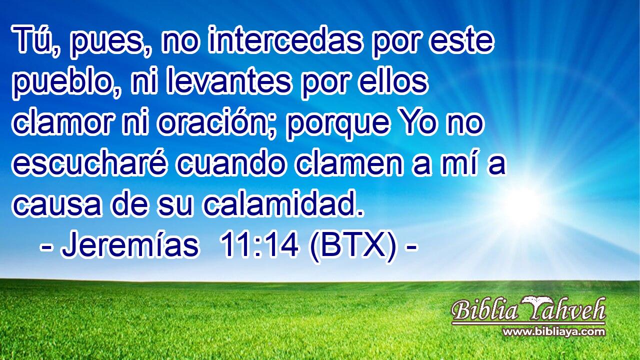 Tú, pues, no intercedas por este pueblo, ni levantes por ellos clamor ni oración; porque Yo no escucharé cuando clamen a mí a causa de su calamidad.
