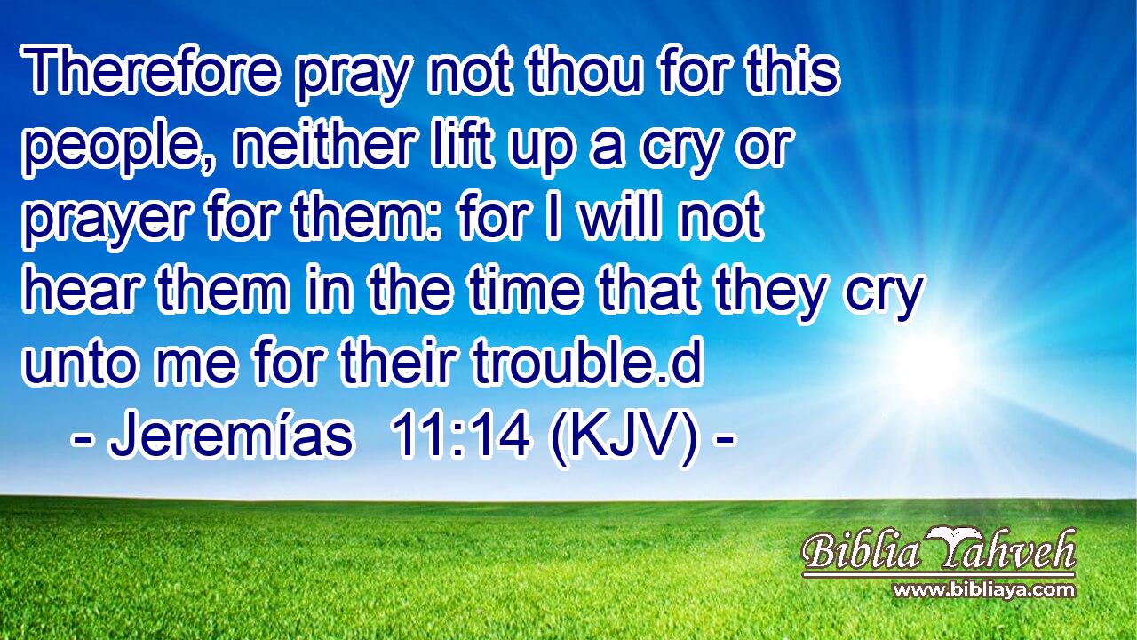 Therefore pray not thou for this people, neither lift up a cry or prayer for them: for I will not hear them in the time that they cry unto me for their trouble.d