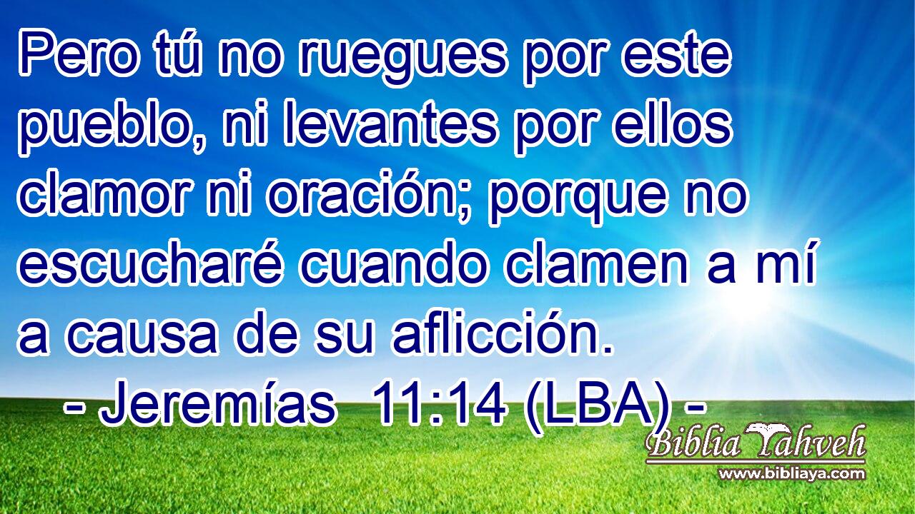 Pero tú no ruegues por este pueblo, ni levantes por ellos clamor ni oración; porque no escucharé cuando clamen a mí a causa de su aflicción.