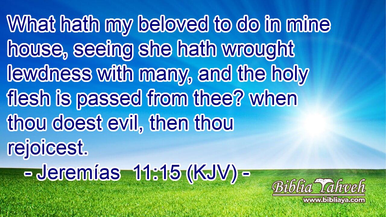 What hath my beloved to do in mine house, seeing she hath wrought lewdness with many, and the holy flesh is passed from thee? when thou doest evil, then thou rejoicest.