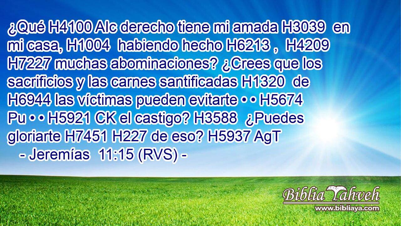 ¿Qué H4100 AIc derecho tiene mi amada H3039  en mi casa, H1004  habiendo hecho H6213 ,  H4209 H7227 muchas abominaciones? ¿Crees que los sacrificios y las carnes santificadas H1320  de H6944 las víctimas pueden evitarte • • H5674 Pu • • H5921 CK el castigo? H3588  ¿Puedes gloriarte H7451 H227 de eso? H5937 AgT 