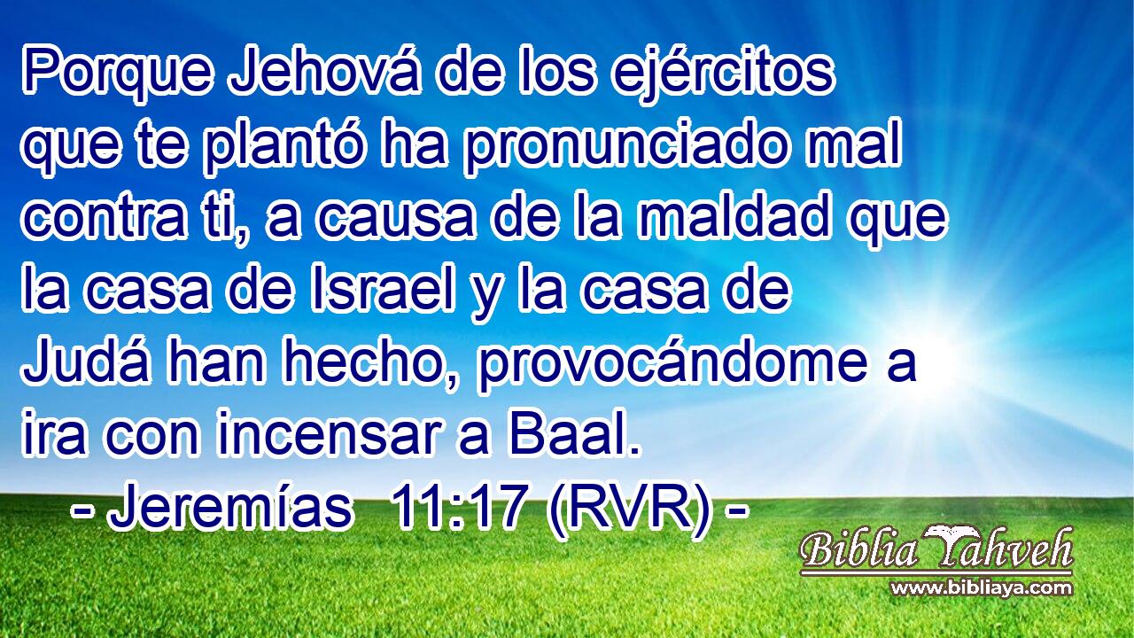 Porque Jehová de los ejércitos que te plantó ha pronunciado mal contra ti, a causa de la maldad que la casa de Israel y la casa de Judá han hecho, provocándome a ira con incensar a Baal.
