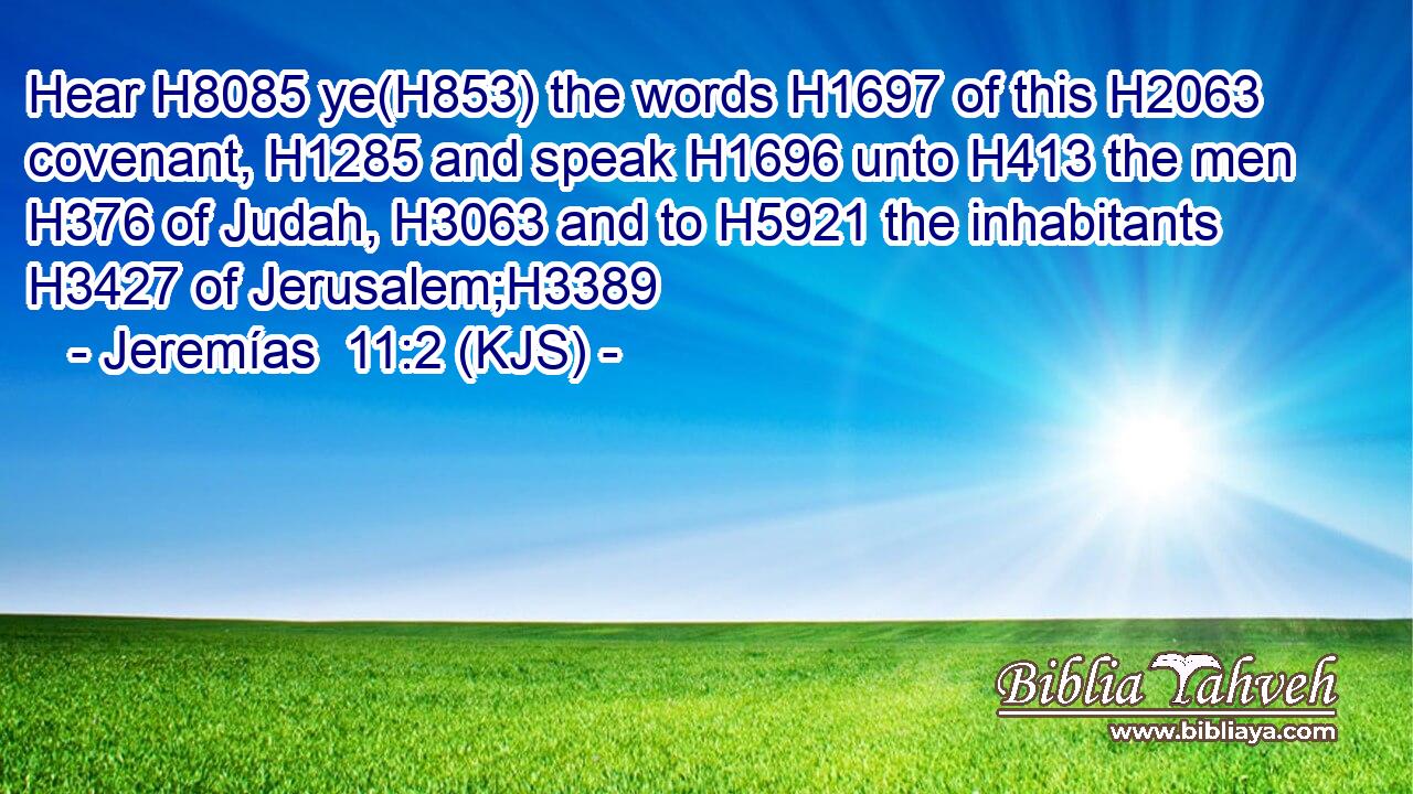 Hear H8085 ye(H853) the words H1697 of this H2063 covenant, H1285 and speak H1696 unto H413 the men H376 of Judah, H3063 and to H5921 the inhabitants H3427 of Jerusalem;H3389
