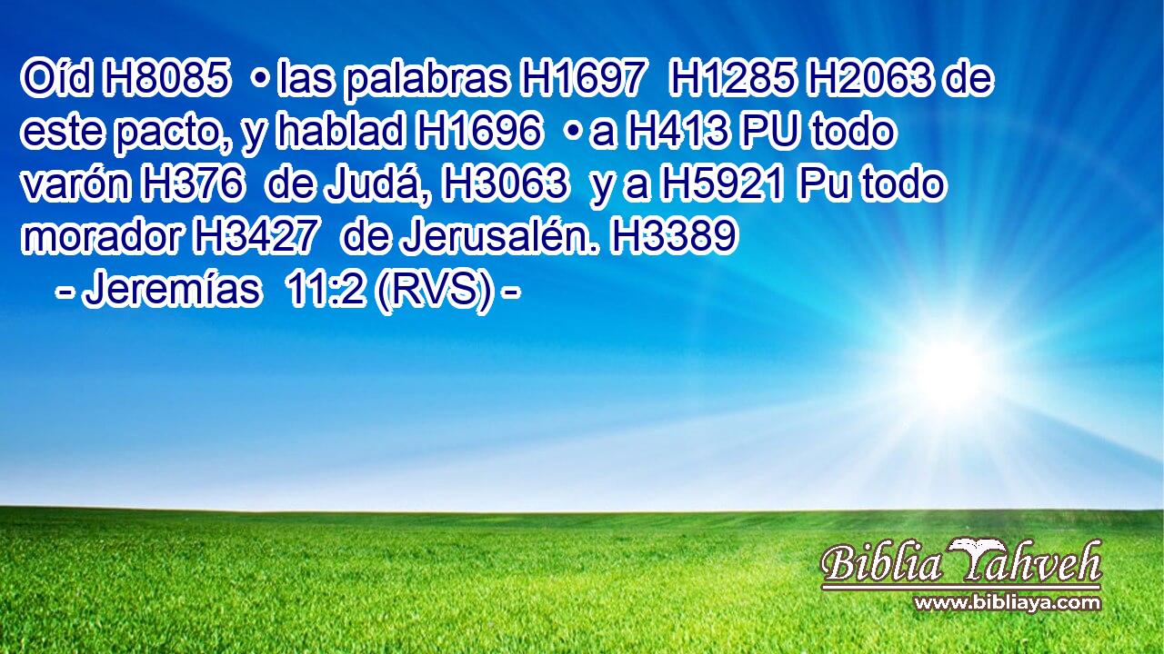Oíd H8085  • las palabras H1697  H1285 H2063 de este pacto, y hablad H1696  • a H413 PU todo varón H376  de Judá, H3063  y a H5921 Pu todo morador H3427  de Jerusalén. H3389  